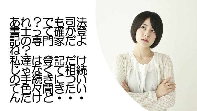 あれ？でも司法書士って確か登記の専門家だよね？私達は登記だけじゃなくて相続の手続きについて色々聞きたいんだけど…