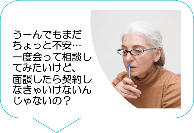 うーんでもまだちょっと不安…一度会って相談してみたいけど、面談したら契約しなきゃいけないんじゃないの？