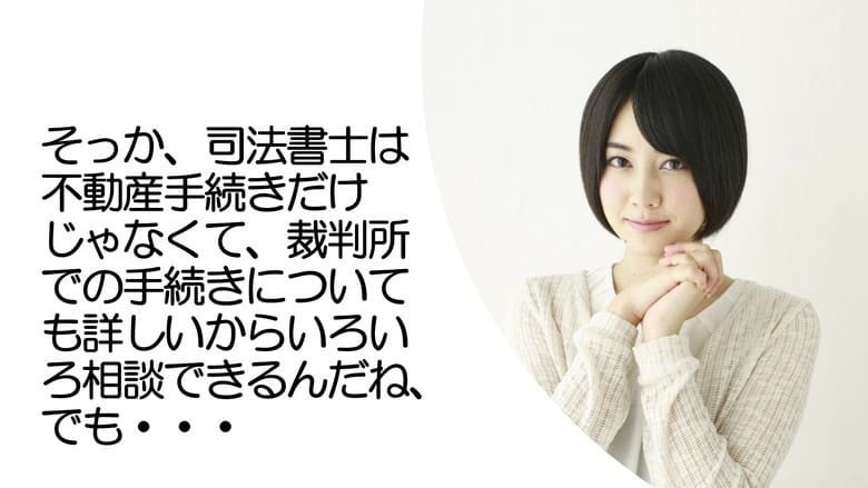 そっか、司法書士は不動産手続きだけじゃなくて、裁判所での手続きについても詳しいからいろいろ相談できるんだね、でも…